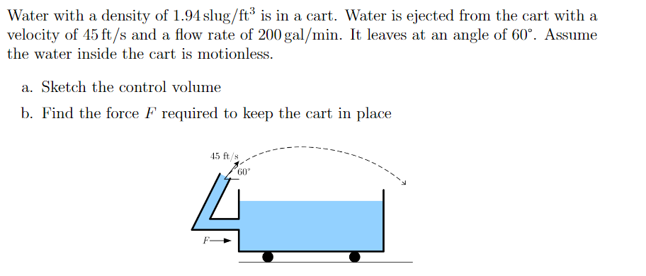 Water with a density of 1.94 slug/ft³ is in a cart. Water is ejected from the cart with a
velocity of 45 ft/s and a flow rate of 200 gal/min. It leaves at an angle of 60°. Assume
the water inside the cart is motionless.
a. Sketch the control volume
b. Find the force F required to keep the cart in place
45 ft/s
60°