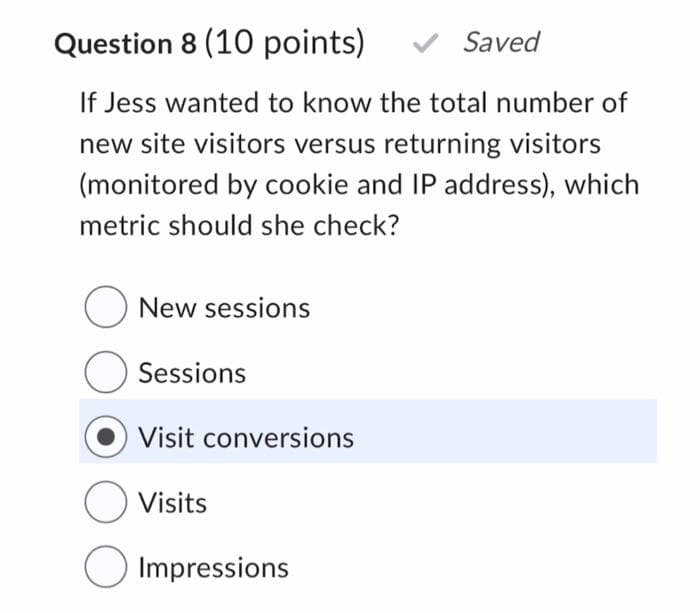 Question 8 (10 points)
If Jess wanted to know the total number of
new site visitors versus returning visitors
(monitored by cookie and IP address), which
metric should she check?
New sessions
O Sessions
Visit conversions
Visits
Impressions
Saved