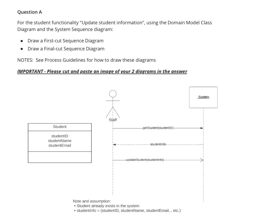 Question A
For the student functionality "Update student information", using the Domain Model Class
Diagram and the System Sequence diagram:
Draw a First-cut Sequence Diagram
Draw a Final-cut Sequence Diagram
NOTES: See Process Guidelines for how to draw these diagrams
IMPORTANT - Please cut and paste an image of your 2 diagrams in the answer
●
Student
studentID
studentName
studentEmail
Staff
-getStudent(studentID)-
studentinfo
-updateStudent(studentinfo)-
Note and assumption:
• Student already exists in the system
• studentInfo = (studentID, studentName, studentEmail... etc.)
System