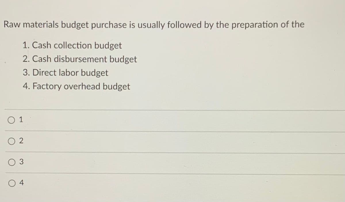 Raw materials budget purchase is usually followed by the preparation of the
1. Cash collection budget
2. Cash disbursement budget
3. Direct labor budget
4. Factory overhead budget
O 1
O 2
O 3
