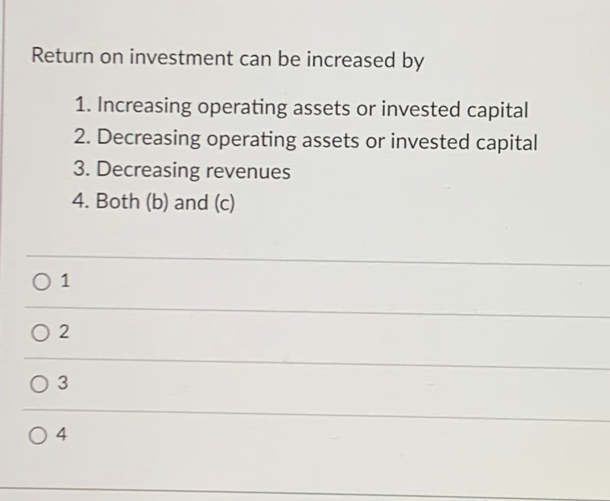 Return on investment can be increased by
1. Increasing operating assets or invested capital
2. Decreasing operating assets or invested capital
3. Decreasing revenues
4. Both (b) and (c)
O 1
O 2
оз
04
