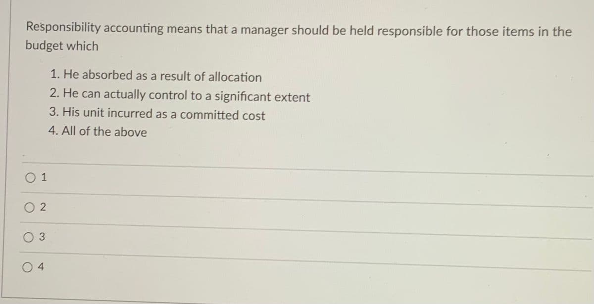 Responsibility accounting means that a manager should be held responsible for those items in the
budget which
1. He absorbed as a result of allocation
2. He can actually control to a significant extent
3. His unit incurred as a committed cost
4. All of the above
O 1
O 2
O 4
3.
