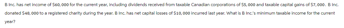 B Inc. has net income of $60,000 for the current year, including dividends received from taxable Canadian corporations of $5,000 and taxable capital gains of $7,000. B Inc.
donated $48,000 to a registered charity during the year. B Inc. has net capital losses of $10,000 incurred last year. What is B Inc.'s minimum taxable income for the current
year?