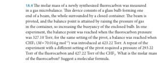 1A 4 The molar mass of a newly syntbesized fluorocarbon was measured
in a gas microbalance. This device consists of a glass bulb forming one
end of a beam, the whole surrounded by a closed container. The beam is
pivoted, and the balance point is attained by raising the pressure of gas
in the container, so increasing the buuyancy of the enclosed bulb. In one
experiment, the balance point was reached when the fluorocarbon pressure
was 327.10 Torr, for the same setting of the pivot, a halance was reached when
CHE, (M= 70.014g mol") was introduced at 423.22 Torr. A repeat of the
experiment with a different setting of the pivot required a presure of 293 22
Torr af the fluorocarbon and 427.22 Torr of the CHF, What is the malat mass
of the fluorocarbon? Suggest a molecular formula.
