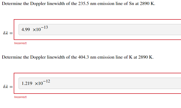 Determine the Doppler linewidth of the 235.5 nm emission line of Sn at 2890 K.
4.99 x10¬13
δλ
Incorrect
Determine the Doppler linewidth of the 404.3 nm emission line of K at 2890 K.
1.219 x10¬12
δλ
Incorrect
