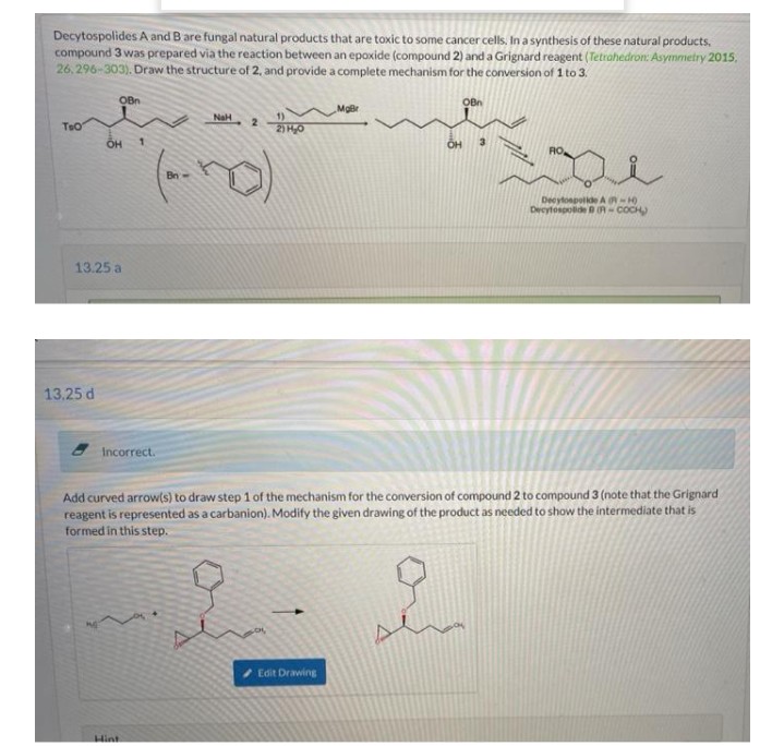 Decytospolides A and Bare fungal natural products that are toxic to some cancer cells, In a synthesis of these natural products.
compound 3 was prepared via the reaction between an epoxide (compound 2) and a Grignard reagent (Tetrahedron: Asymmetry 2015.
26, 296-303). Draw the structure of 2, and provide a complete mechanism for the conversion of 1 to 3.
OBn
OBn
NaH
TeO
2) H0
Bn
Decytonpolide A R-H)
Decytospolide R- COCH)
13.25 a
13,25 d
Incorrect.
Add curved arrow(s) to draw step 1 of the mechanism for the conversion of compound 2 to compound 3 (note that the Grignard
reagent is represented as a carbanion). Modify the given drawing of the product as needed to show the intermediate that is
formed in this step.
Edit Drawing
Hint
