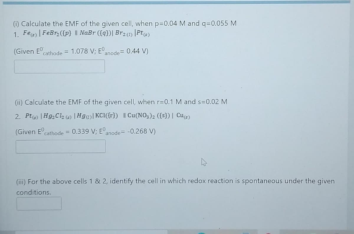 (i) Calculate the EMF of the given cell, when p=D0.04 M and q=0.055 M
1. Fee |FeBr ({p} || NaBr ({q})| Br2 () [PtG)
(Given E
cathode = 1.078 V; EO,
anode= 0.44 V)
(ii) Calculate the EMF of the given cell, when r=0.1 M and s=0.02 M
2. Ptg) |H92C2 |Hg| KC1({r}) | Cu(NO3)2 ({s}) | Cue)
(Given E'cathode = 0.339 V; E°anode= -0.268 V)
%3D
(iii) For the above cells 1 & 2, identify the cell in which redox reaction is spontaneous under the given
conditions.
