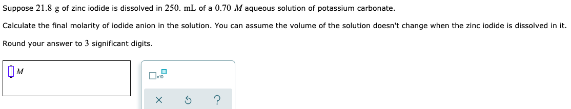 Suppose 21.8 g of zinc iodide is dissolved in 250. mL of a 0.70 M aqueous solution of potassium carbonate.
Calculate the final molarity of iodide anion in the solution. You can assume the volume of the solution doesn't change when the zinc iodide is dissolved in it.
Round your answer to 3 significant digits.
