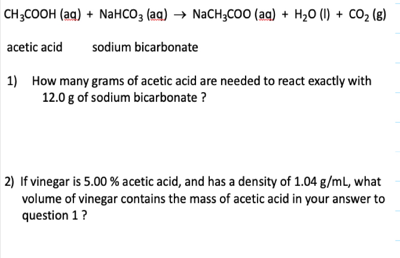 CH3COOH (aq) + NaHCO3 (ag) → NACH3COO (ag) + H20 (1) + CO2 (8)
acetic acid
sodium bicarbonate
1)
How many grams of acetic acid are needed to react exactly with
12.0 g of sodium bicarbonate ?
2) If vinegar is 5.00 % acetic acid, and has a density of 1.04 g/mL, what
volume of vinegar contains the mass of acetic acid in your answer to
question 1?
