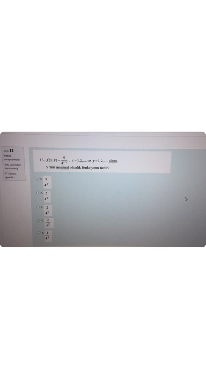 Soru 13
Henüz
cevaplanmadı
13. f(x, y) = ,x=1,2,. ve y = 1,2,.. olsun.
5,00 azerinden
Y'nin marjinal olasılık fonksiyonu nedir?
işaretlenmiş
P Soruyu
işaretle
O a. 9
4
Ob. 5
4
Oc 2
4
O d. 3
4
O e. 1
