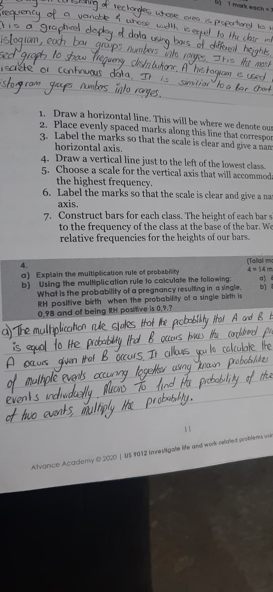 b) 1 mark each = 7
requency of a
tis a
of lectongles utose area is proportioned to
varndble i utose width iseerpel to thu clasr inf
graphirel deplay d dota
bars of different heighs.
islogram, each bar
using
ranyes
graps numbers ns
sdgropt to sthaw Trequeny dishbuhionr. A° hie togram is sed
iscréte' or continuous data. II
-slogrom gaps
Itis the most
Aumbers into
is
similior to a bar Chart
rages.
1. Draw a horizontal line. This will be where we denote our
2. Place evenly spaced marks along this line that correspor
3. Label the marks so that the scale is clear and give a nam
horizontal axis.
4. Draw a vertical line just to the left of the lowest class.
5. Choose a scale for the vertical axis that will accommoda
the highest frequency.
6. Label the marks so that the scale is clear and give a nar
axis.
7. Construct bars for each class. The height of each bar s
to the frequency of the class at the base of the bar. We
relative frequencies for the heights of our bars.
(Total ma
4 = 14 m
4.
a) Explain the multiplication rule of probability
b) Using the multiplication rule to calculate the following:
What is the probability of a pregnancy resulting in a single,
RH positive birth when the probability of a single birth is
0,98 and of being RH positive is 0,9.?
a) a
b)
a) The multiplication nde Glales Hot Mhe probobility thal A and B E
is equal to he probelbility had B accours Hinces the cordhiond pre
A ocurs given Hat B occurs, It allous you lo
of muliple events ccunng together usng knan probobilikes
events ndwidesly lucns dind Hu prbability of Hhe
of huo events, mulliply Hhe probablily.
calculate the
11
Atvance Academy © 2020 | US 9012 Investigate life and work-related problems usir
