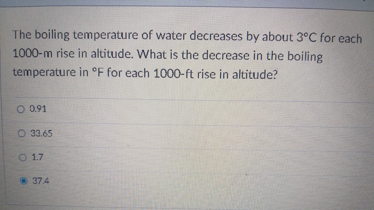 The boiling temperature of water decreases by about 3°C for each
1000-m rise in altitude. What is the decrease in the boiling
temperature in °F for each 1000-ft rise in altitude?
O 0.91
O 33.65
0 17
37.4
