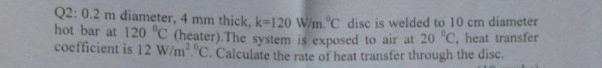 Q2: 0.2 m diameter, 4 mm thick, k-120 W/m.ºC disc is welded to 10 cm diameter
hot bar at 120 °C (heater). The system is exposed to air at 20 °C, heat transfer
coefficient is 12 W/m².°C. Calculate the rate of heat transfer through the disc.