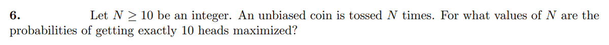 6.
probabilities
Let N ≥ 10 be an integer. An unbiased coin is tossed N times. For what values of N are the
of getting exactly 10 heads maximized?