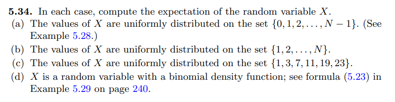 5.34. In each case, compute the expectation of the random variable X.
(a) The values of X are uniformly distributed on the set {0, 1, 2,..., N-1}. (See
Example 5.28.)
(b) The values of X are uniformly distributed on the set {1,2,..., N}.
(c) The values of X are uniformly distributed on the set {1, 3, 7, 11, 19, 23}.
(d) X is a random variable with a binomial density function; see formula (5.23) in
Example 5.29 on page 240.