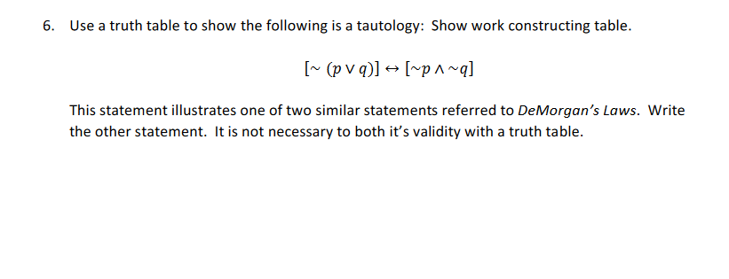 6. Use a truth table to show the following is a tautology: Show work constructing table.
[~ (p v q)] + [~p^~q]
This statement illustrates one of two similar statements referred to DeMorgan's Laws. Write
the other statement. It is not necessary to both it's validity with a truth table.
