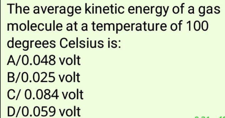 The average kinetic energy of a gas
molecule at a temperature of 100
degrees Celsius is:
A/0.048 volt
B/0.025 volt
C/ 0.084 volt
D/0.059 volt
