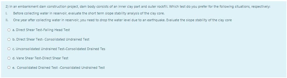 2) In an embankment dam construction project, dam body consists of an inner clay part and outer rockflI. Which test do you prefer for the following situations, respectively:
I.
Before collecting water in reservoir, evaluate the short term slope stability analysis of the clay core.
II.
One year after collecting water in reservoir, you need to drop the water level due to an earthquake. Evaluate the slope stability of the clay core
O a. Direct Shear Test-Falling Head Test
O b. Direct Shear Test- Consolidated Undrained Test
O . Unconsolidated Undrained Test-Consolidated Drained Tes
O d. Vane Shear Test-Direct Shear Test
O e. Consolidated Drained Test -Consolidated Undrained Test
