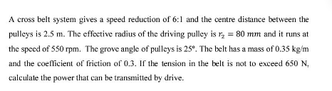 A cross belt system gives a speed reduction of 6:1 and the centre distance between the
pulleys is 2.5 m. The effective radius of the driving pulley is r, = 80 mm and it runs at
the speed of 550 rpm. The grove angle of pulleys is 25°. The belt has a mass of 0.35 kg/m
and the coefficient of friction of 0.3. If the tension in the belt is not to exceed 650 N,
calculate the power that can be transmitted by drive.
