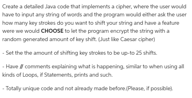 Create a detailed Java code that implements a cipher, where the user would
have to input any string of words and the program would either ask the user
how many key strokes do you want to shift your string and have a feature
were we would CHOOSE to let the program encrypt the string with a
random generated amount of key shift. (Just like Caesar cipher)
- Set the the amount of shifting key strokes to be up-to 25 shifts.
- Have // comments explaining what is happening, similar to when using all
kinds of Loops, if Statements, prints and such.
- Totally unique code and not already made before.(Please, if possible).