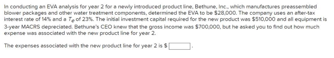 In conducting an EVA analysis for year 2 for a newly introduced product line, Bethune, Inc., which manufactures preassembled
blower packages and other water treatment components, determined the EVA to be $28,000. The company uses an after-tax
interest rate of 14% and a Te of 23%. The initial investment capital required for the new product was $510,000 and all equipment is
3-year MACRS depreciated. Bethune's CEO knew that the gross income was $700,000, but he asked you to find out how much
expense was associated with the new product line for year 2.
The expenses associated with the new product line for year 2 is $
