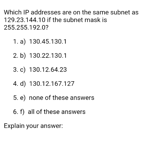 Which IP addresses are on the same subnet as
129.23.144.10 if the subnet mask is
255.255.192.0?
1. a) 130.45.130.1
2. b) 130.22.130.1
3. c) 130.12.64.23
4. d) 130.12.167.127
5. e) none of these answers
6. f) all of these answers
Explain your answer: