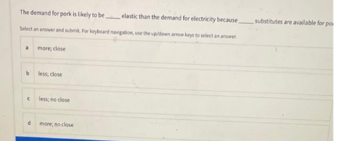 The demand for pork is likely to be,
elastic than the demand for electricity because,
Select an answer and submit. For keyboard navigation, use the up/down arrow keys to select an answer
more; close.
a
b
C
d
less; close
less; no close
more, no close
substitutes are available for po