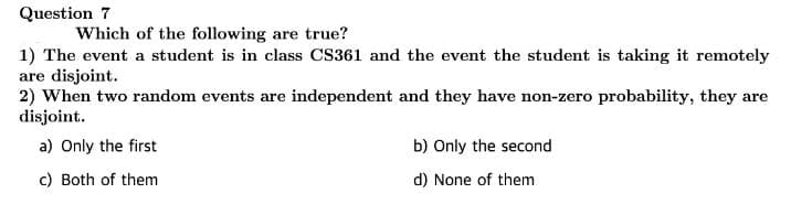 Question 7
Which of the following are true?
1) The event a student is in class CS361 and the event the student is taking it remotely
are disjoint.
2) When two random events are independent and they have non-zero probability, they are
disjoint.
a) Only the first
c) Both of them
b) Only the second
d) None of them.