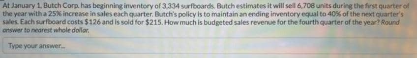 At January 1, Butch Corp. has beginning inventory of 3,334 surfboards. Butch estimates it will sell 6,708 units during the first quarter of
the year with a 25% increase in sales each quarter. Butch's policy is to maintain an ending inventory equal to 40% of the next quarter's
sales. Each surfboard costs $126 and is sold for $215. How much is budgeted sales revenue for the fourth quarter of the year? Round
answer to nearest whole dollar.
Type your answer.....