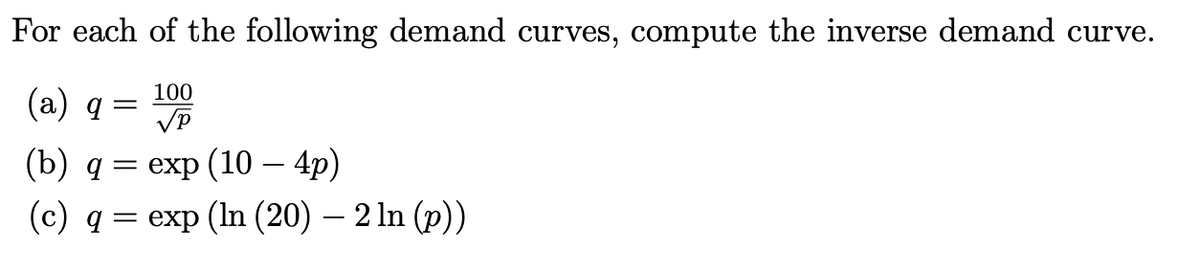 For each of the following demand curves, compute the inverse demand curve.
100
(a) q
VP
(b) q 3 еxp (10 — 4p)
(c) q
%— еxp (In (20) — 2 In (p))
-
