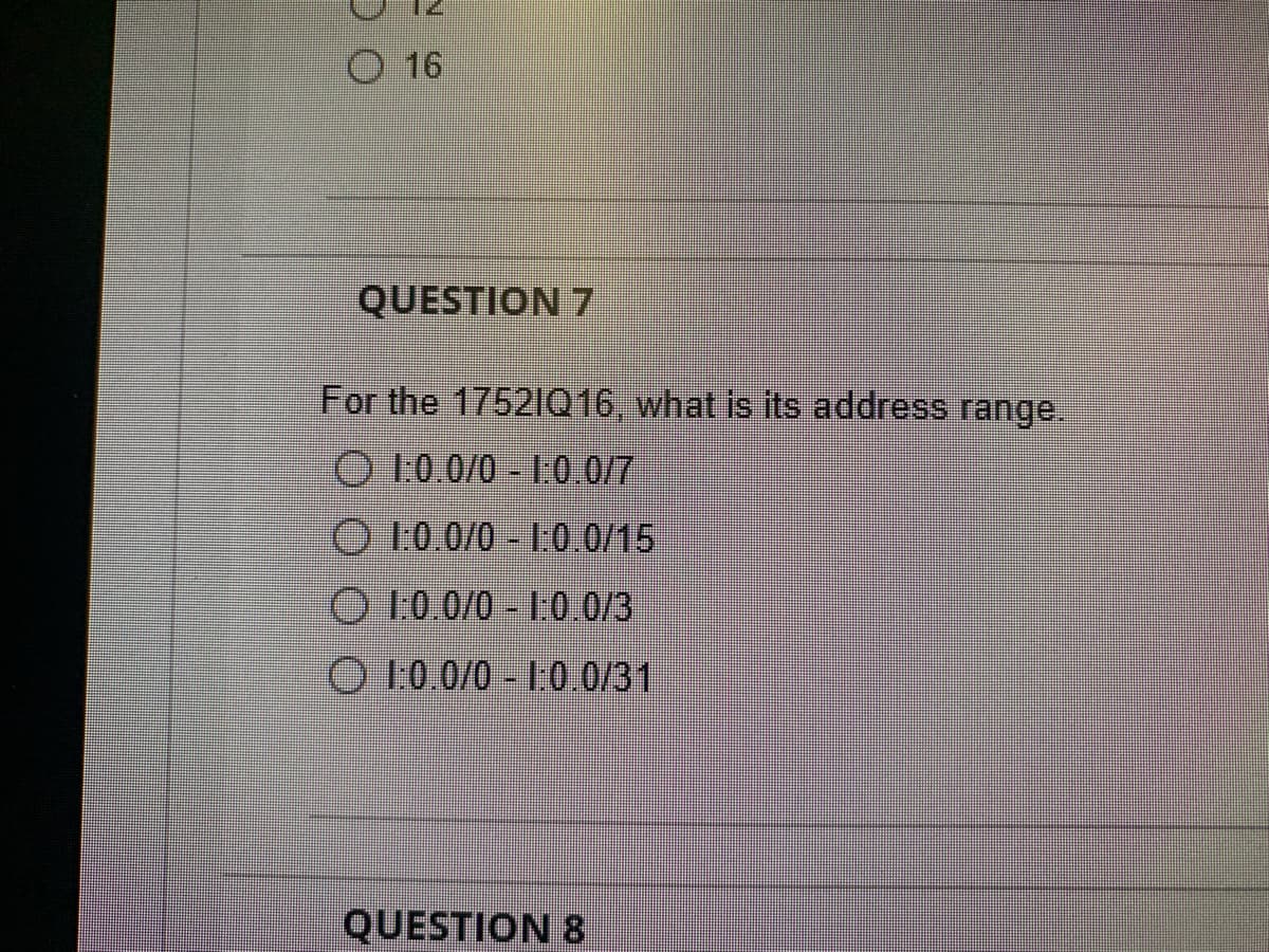 DO
O 16
QUESTION 7
For the 17521Q16, what is its address range.
O 1:0.0/0 - 1:0.0/7
1:0.0/0-1.0.0/15
1:0.0/0-1.0.0/3
1:0.0/0 - 1:0.0/31
QUESTION 8