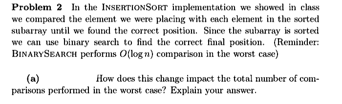 Problem 2 In the INSERTIONSORT implementation we showed in class
we compared the element we were placing with each element in the sorted
subarray until we found the correct position. Since the subarray is sorted
we can use binary search to find the correct final position. (Reminder:
BINARYSEARCH performs O(log n) comparison in the worst case)
(a)
How does this change impact the total number of com-
parisons performed in the worst case? Explain your answer.