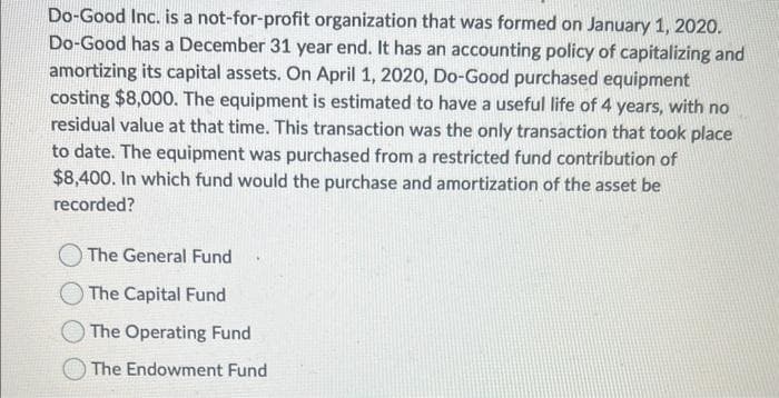 Do-Good Inc. is a not-for-profit organization that was formed on January 1, 2020.
Do-Good has a December 31 year end. It has an accounting policy of capitalizing and
amortizing its capital assets. On April 1, 2020, Do-Good purchased equipment
costing $8,000. The equipment is estimated to have a useful life of 4 years, with no
residual value at that time. This transaction was the only transaction that took place
to date. The equipment was purchased from a restricted fund contribution of
$8,400. In which fund would the purchase and amortization of the asset be
recorded?
The General Fund
The Capital Fund
The Operating Fund
The Endowment Fund