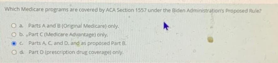 Which Medicare programs are covered by ACA Section 1557 under the Biden Administration's Proposed Rule?
O a. Parts A and B (Original Medicare) only.
O b.
Part C (Medicare Advantage) only.
c.
Parts A. C. and D. and as proposed Part B.
Part D (prescription drug coverage) only.
Od.