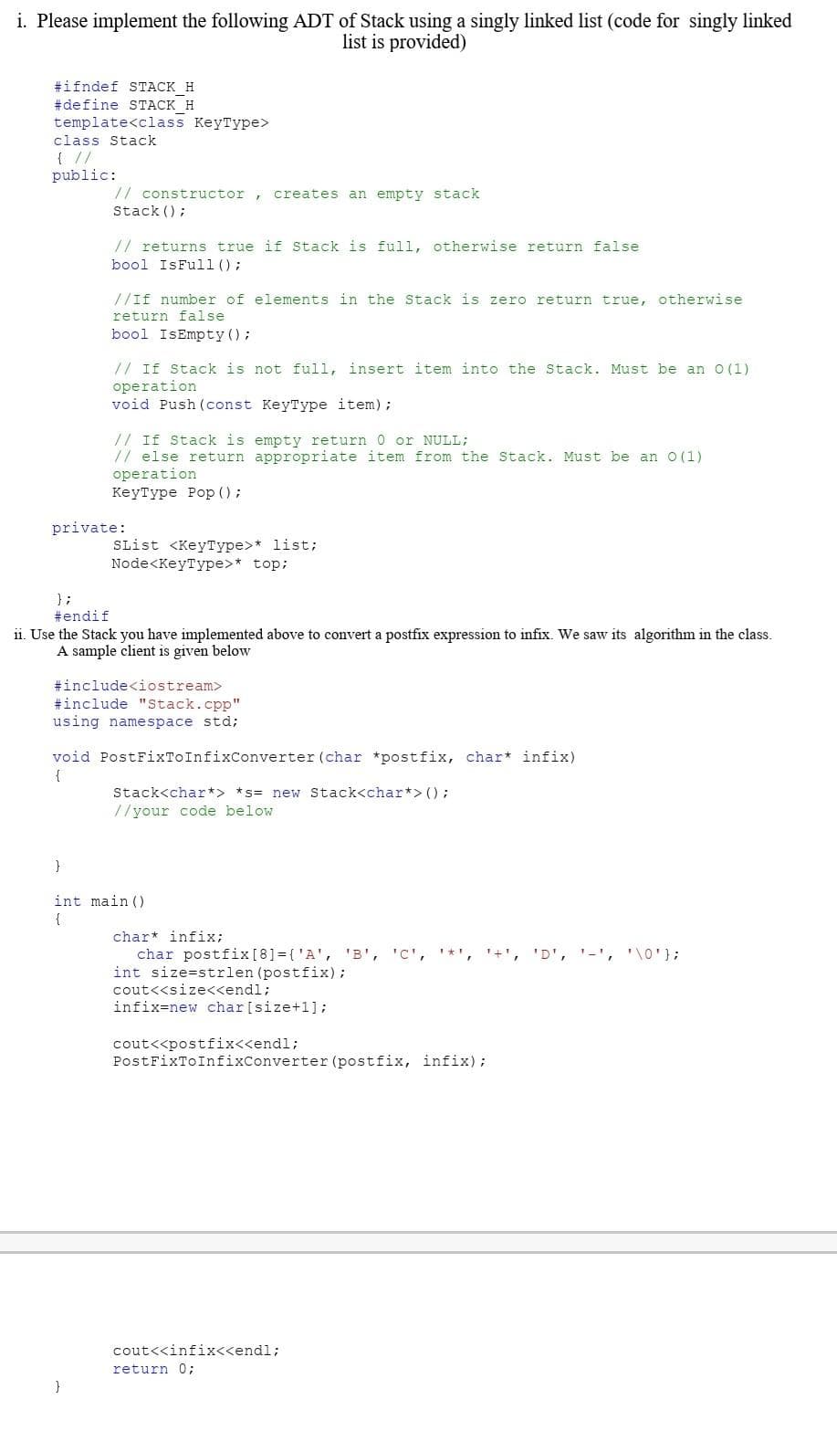 i. Please implement the following ADT of Stack using a singly linked list (code for singly linked
list is provided)
#ifndef STACK H
#define STACK H
template<class KeyType>
class Stack
{ //
public:
// constructor, creates an empty stack
Stack();
// returns true if Stack is full, otherwise return false
bool IsFull();
//If number of elements in the Stack is zero return true, otherwise
return false
bool IsEmpty();
// If Stack is not full, insert item into the Stack. Must be an 0 (1)
operation
void Push (const KeyType item);
// If Stack is empty return 0 or NULL;
// else return appropriate item from the Stack. Must be an 0 (1)
operation
KeyType Pop ();
private:
}
SList <KeyType>* list;
Node<KeyType>* top;
};
#endif
ii. Use the Stack you have implemented above to convert a postfix expression to infix. We saw its algorithm in the class.
A sample client is given below
#include<iostream>
#include "Stack.cpp"
using namespace std;
void PostFixToInfixConverter (char *postfix, char* infix)
{
Stack<char*> *s= new Stack<char*> ();
//your code below
}
int main()
{
char* infix;
char postfix [8] = { 'A', 'B', 'C', '*', '+', 'D', '-', '\0'};
int size=strlen (postfix);
cout<<size<<endl;
infix=new char [size+1];
cout<<postfix<<endl;
PostFixToInfixConverter (postfix, infix);
cout<<infix<<endl;
return 0;