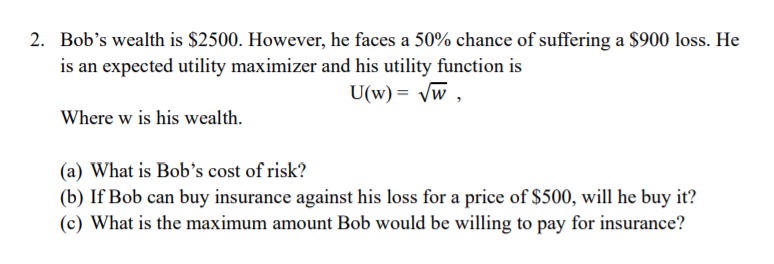 2. Bob's wealth is $2500. However, he faces a 50% chance of suffering a S900 loss. He
is an expected utility maximizer and his utility function is
U(w) = vw ,
Where w is his wealth.
(a) What is Bob's cost of risk?
(b) If Bob can buy insurance against his loss for a price of $500, will he buy it?
(c) What is the maximum amount Bob would be willing to pay for insurance?
