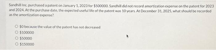 Sandhill Inc. purchased a patent on January 1, 2023 for $500000. Sandhill did not record amortization expense on the patent for 2023
and 2024. At the purchase date, the expected useful life of the patent was 10 years. At December 31, 2025, what should be recorded
as the amortization expense?
$0 because the value of the patent has not decreased
$100000
O $50000
O $150000
