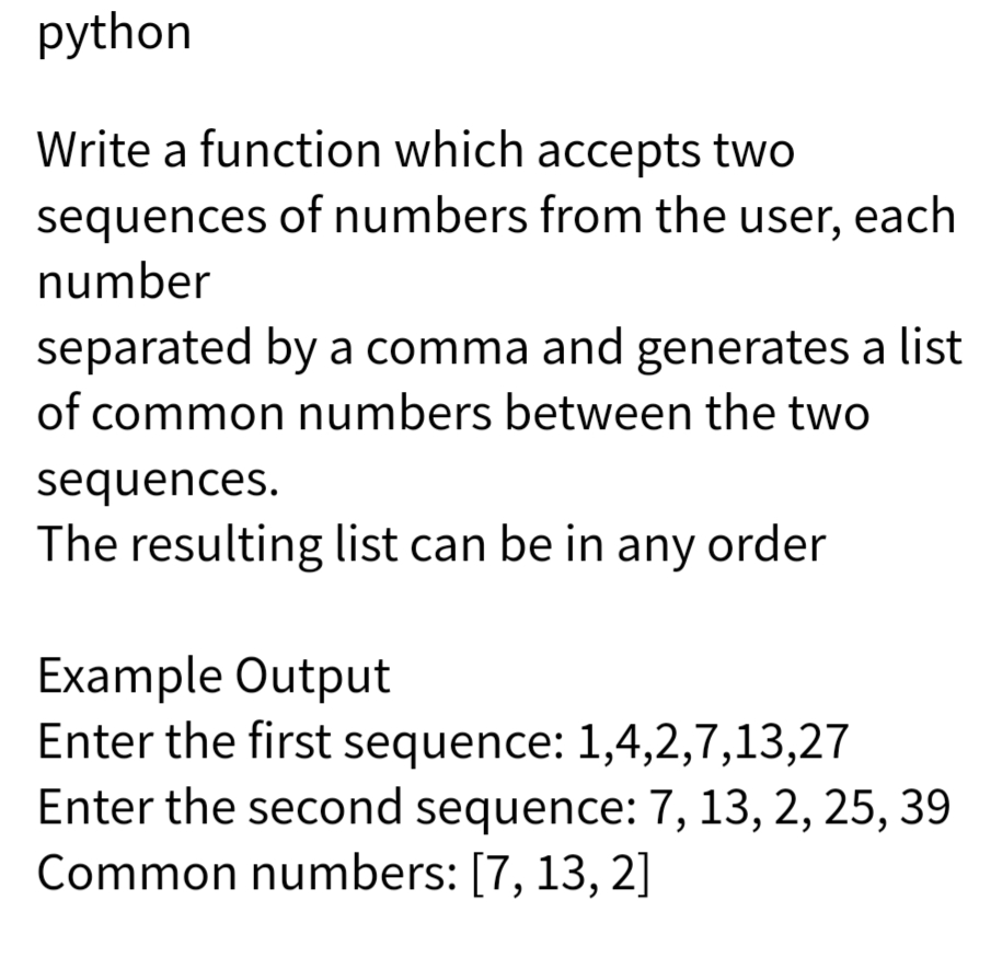 python
Write a function which accepts two
sequences of numbers from the user, each
number
separated by a comma and generates a list
of common numbers between the two
sequences.
The resulting list can be in any order
Example Output
Enter the first sequence: 1,4,2,7,13,27
Enter the second sequence: 7, 13, 2, 25, 39
Common numbers: [7, 13, 2]