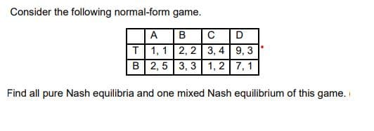 Consider the following normal-form game.
A
B
C
T 1, 1 2, 2 3, 4 9, 3
B 2, 5 3, 3 1, 2 7, 1
Find all pure Nash equilibria and one mixed Nash equilibrium of this game.
