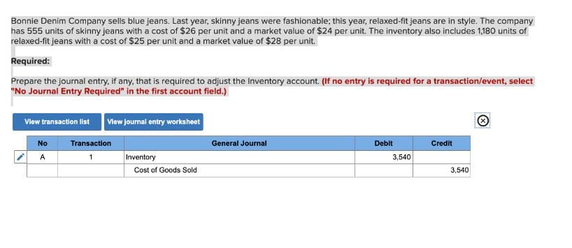 Bonnie Denim Company sells blue jeans. Last year, skinny jeans were fashionable; this year, relaxed-fit jeans are in style. The company
has 555 units of skinny jeans with a cost of $26 per unit and a market value of $24 per unit. The inventory also includes 1,180 units of
relaxed-fit jeans with a cost of $25 per unit and a market value of $28 per unit.
Required:
Prepare the journal entry, if any, that is required to adjust the Inventory account. (If no entry is required for a transaction/event, select
"No Journal Entry Required" in the first account field.)
View transaction list View journal entry worksheet
Transaction
1
No
Inventory
Cost of Goods Sold
General Journal
Debit
3,540
Credit
3,540