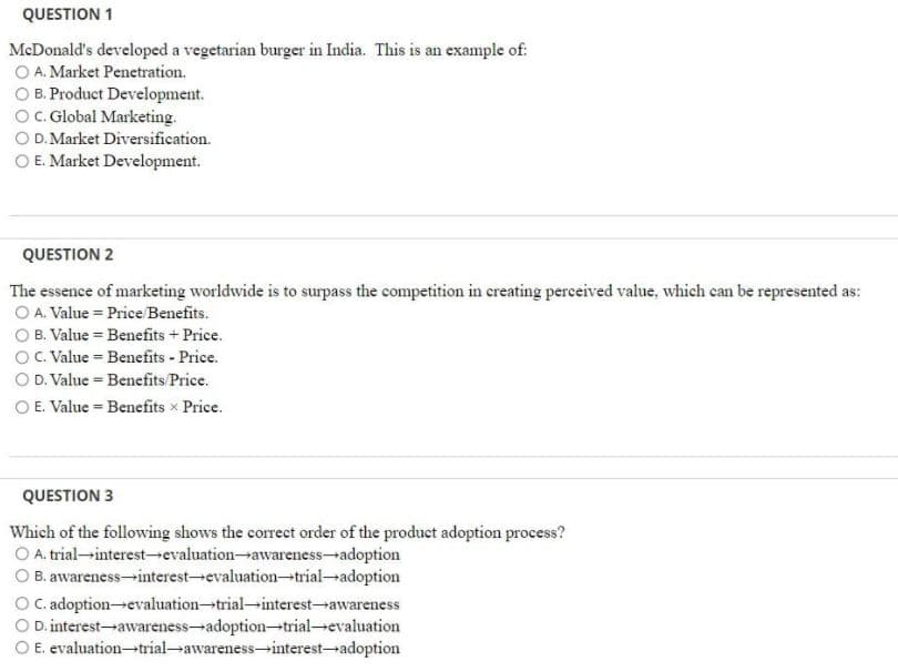 QUESTION 1
McDonald's developed a vegetarian burger in India. This is an example of:
O A. Market Penetration.
O B. Product Development.
OC. Global Marketing.
O D. Market Diversification.
O E. Market Development.
QUESTION 2
The essence of marketing worldwide is to surpass the competition in creating perceived value, which can be represented as:
O A. Value = Price/Benefits.
O B. Value = Benefits + Price.
OC. Value = Benefits - Price.
O D. Value = Benefits Price.
O E. Value = Benefits x Price.
QUESTION 3
Which of the following shows the correct order of the product adoption process?
O A. trial-interest-evaluation-awareness-adoption
O B. awareness-interest-evaluation-trial-adoption
O C.adoptionevaluation-trial-interest--awareness
O D. interest-awareness-adoption-trial evaluation
O E. evaluation-trial-awareness-→interest-adoption
