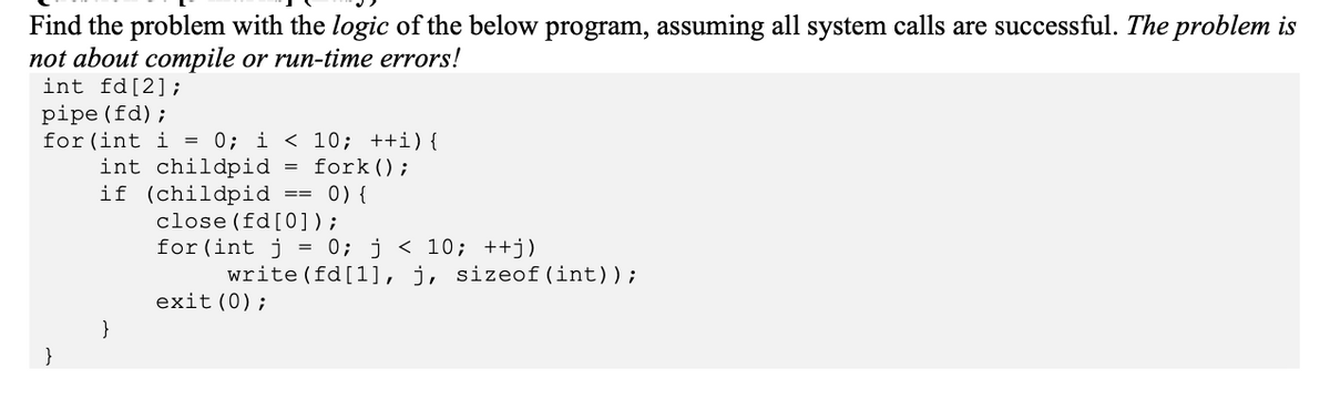 Find the problem with the logic of the below program, assuming all system calls are successful. The problem is
not about compile or run-time errors!
int fd [2];
pipe (fd);
for (int i = 0; i < 10; ++i) {
int childpid
fork ();
}
if (childpid == 0) {
close (fd [0]);
for (int j = 0; j < 10; ++j)
}
write (fd [1], j, sizeof (int));
exit(0);