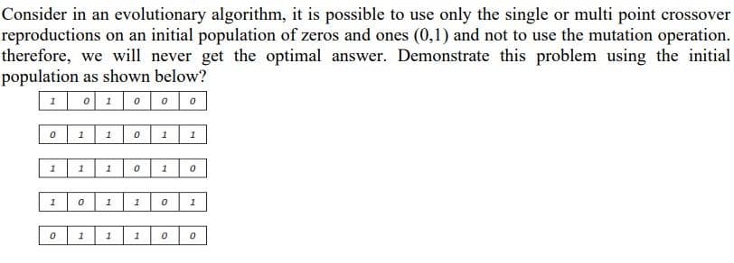 Consider in an evolutionary algorithm, it is possible to use only the single or multi point crossover
reproductions on an initial population of zeros and ones (0,1) and not to use the mutation operation.
therefore, we will never get the optimal answer. Demonstrate this problem using the initial
population as shown below?
1 0100 0
1
1
1
1
1
1
1
1
1
