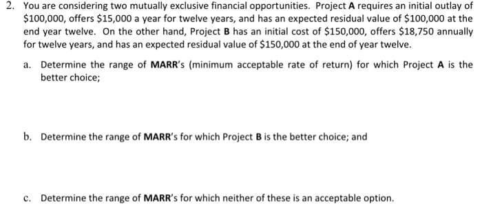 2. You are considering two mutually exclusive financial opportunities. Project A requires an initial outlay of
$100,000, offers $15,000 a year for twelve years, and has an expected residual value of $100,000 at the
end year twelve. On the other hand, Project B has an initial cost of $150,000, offers $18,750 annually
for twelve years, and has an expected residual value of $150,000 at the end of year twelve.
a. Determine the range of MARR's (minimum acceptable rate of return) for which Project A is the
better choice;
b. Determine the range of MARR's for which Project B is the better choice; and
c. Determine the range of MARR's for which neither of these is an acceptable option.
