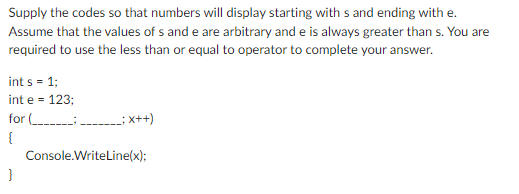 Supply the codes so that numbers will display starting with s and ending with e.
Assume that the values of s and e are arbitrary and e is always greater than s. You are
required to use the less than or equal to operator to complete your answer.
int s = 1;
int e = 123;
for
{
}
_; x++)
Console.WriteLine(x);