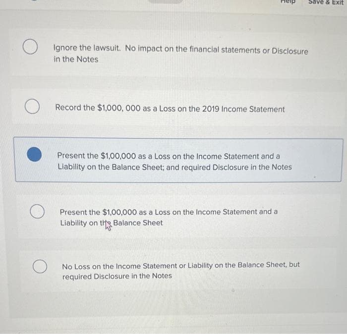 O
Ignore the lawsuit. No impact on the financial statements or Disclosure
in the Notes
Record the $1,000,000 as a Loss on the 2019 Income Statement
Present the $1,00,000 as a Loss on the Income Statement and a
Liability on the Balance Sheet; and required Disclosure in the Notes
Present the $1,00,000 as a Loss on the Income Statement and a
Liability on the Balance Sheet
Save & Exit
No Loss on the Income Statement or Liability on the Balance Sheet, but
required Disclosure in the Notes