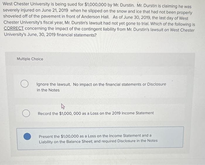 West Chester University is being sued for $1,000,000 by Mr. Durstin. Mr. Durstin is claiming he was
severely injured on June 21, 2019 when he slipped on the snow and ice that had not been properly
shoveled off of the pavement in front of Anderson Hall. As of June 30, 2019, the last day of West
Chester University's fiscal year, Mr. Durstin's lawsuit had not yet gone to trial. Which of the following is
CORRECT concerning the impact of the contingent liability from Mr. Durstin's lawsuit on West Chester
University's June, 30, 2019 financial statements?
Multiple Choice
Ignore the lawsuit. No impact on the financial statements or Disclosure
in the Notes
Record the $1,000,000 as a Loss on the 2019 Income Statement
Present the $1,00,000 as a Loss on the Income Statement and a
Liability on the Balance Sheet; and required Disclosure in the Notes