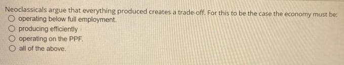 Neoclassicals argue that everything produced creates a trade-off. For this to be the case the economy must be:
O operating below full employment.
producing efficiently
operating on the PPF.
all of the above.
