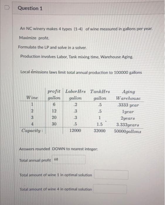 Question 1
An NC winery makes 4 types (1-4) of wine measured in gallons per year.
Maximize profit.
Formulate the LP and solve in a solver.
Production involves Labor, Tank mixing time, Warehouse Aging.
Local emissions laws limit total annual production to 100000 gallons
Wine gallon
6
12
20
30
1234
profit Labor Hrs TankHrs
gallon
.5
.5
1
1.5
32000
Capacity:
gallon
.2
.3
.3
.5
12000
Answers rounded DOWN to nearest integer:
Total annual profit 68
Total amount of wine 1 in optimal solution
Total amount of wine 4 in optimal solution
Aging
Warehouse
.3333 year
1year
2years
3.333years
50000gallons