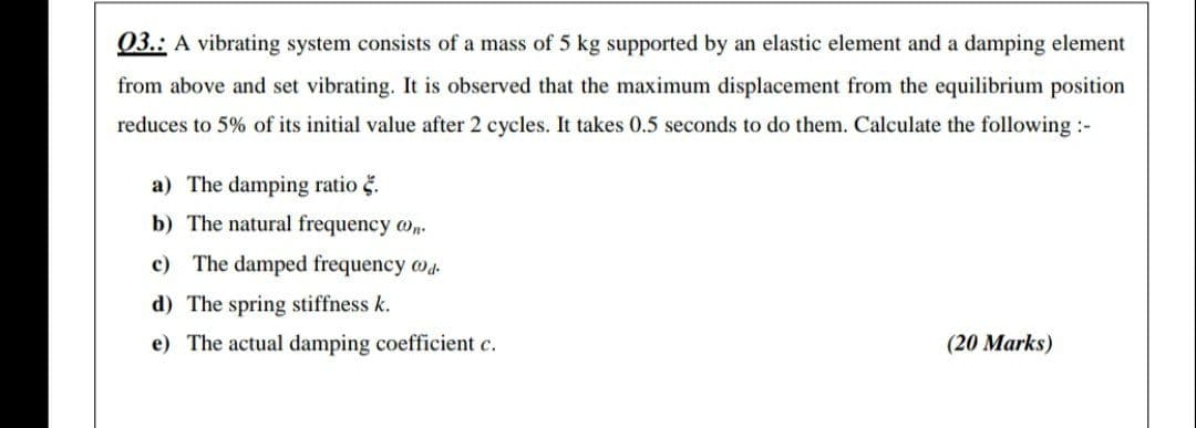 03.: A vibrating system consists of a mass of 5 kg supported by an elastic element and a damping element
from above and set vibrating. It is observed that the maximum displacement from the equilibrium position
reduces to 5% of its initial value after 2 cycles. It takes 0.5 seconds to do them. Calculate the following :-
a) The damping ratio č.
b) The natural frequency o.
c) The damped frequency w4.
d) The spring stiffness k.
e) The actual damping coefficient c.
(20 Marks)
